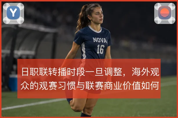 日职联转播时段一旦调整,海外观众的观赛习惯与联赛商业价值如何联动