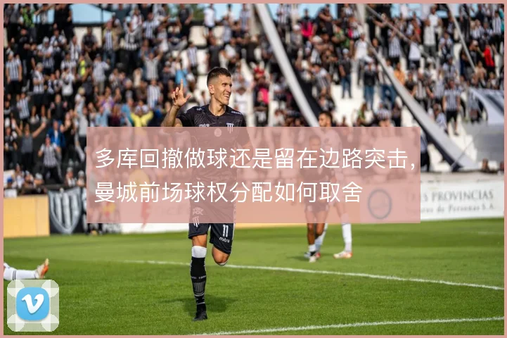 多库回撤做球还是留在边路突击,曼城前场球权分配如何取舍