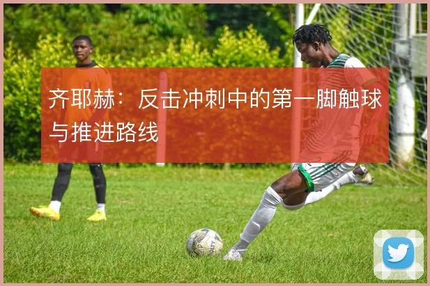 齐耶赫:反击冲刺中的第一脚触球与推进路线