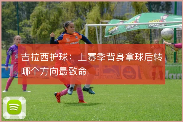 吉拉西护球:上赛季背身拿球后转哪个方向最致命
