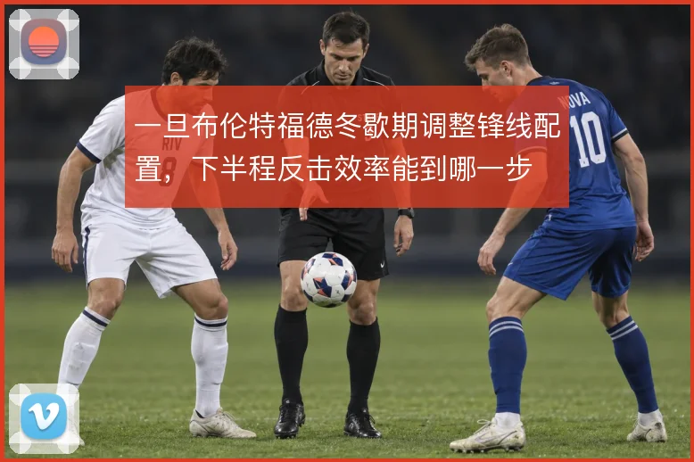 一旦布伦特福德冬歇期调整锋线配置,下半程反击效率能到哪一步