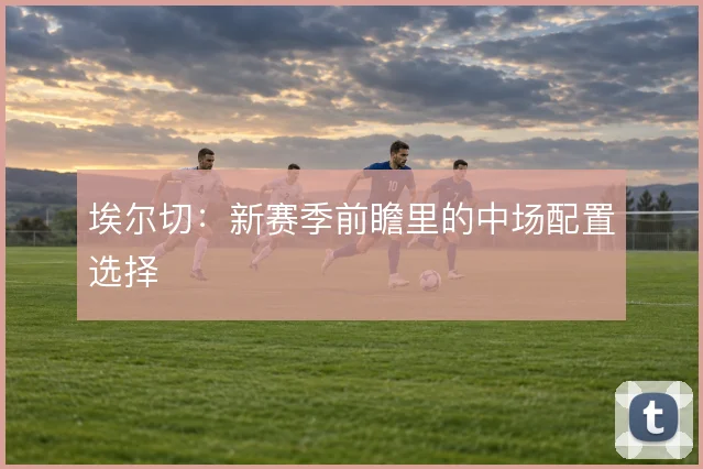 埃尔切：新赛季前瞻里的中场配置选择