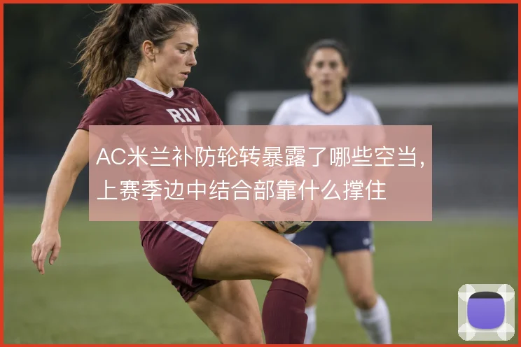 AC米兰补防轮转暴露了哪些空当，上赛季边中结合部靠什么撑住