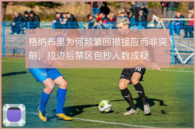 格纳布里为何频繁回撤接应而非突前，拉边后禁区包抄人数成疑