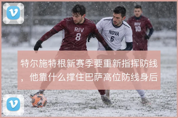 特尔施特根新赛季要重新指挥防线，他靠什么撑住巴萨高位防线身后的空当