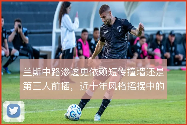 兰斯中路渗透更依赖短传撞墙还是第三人前插，近十年风格摇摆中的取舍
