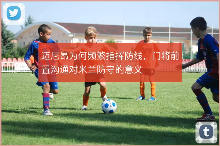 迈尼昂为何频繁指挥防线，门将前置沟通对米兰防守的意义