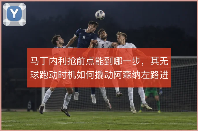 马丁内利抢前点能到哪一步，其无球跑动时机如何撬动阿森纳左路进攻