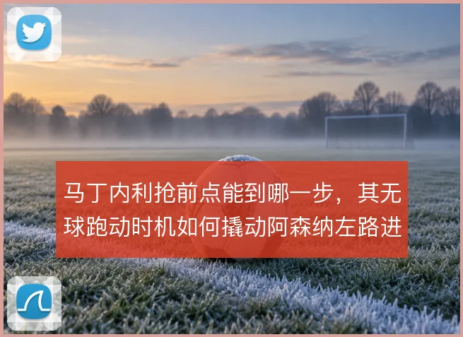 马丁内利抢前点能到哪一步,其无球跑动时机如何撬动阿森纳左路进攻