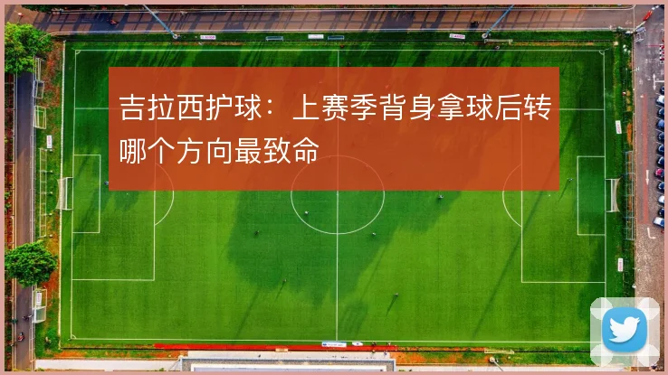 吉拉西护球:上赛季背身拿球后转哪个方向最致命