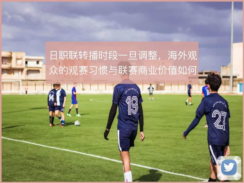 日职联转播时段一旦调整,海外观众的观赛习惯与联赛商业价值如何联动