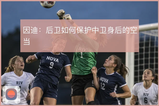 因迪:后卫如何保护中卫身后的空当
