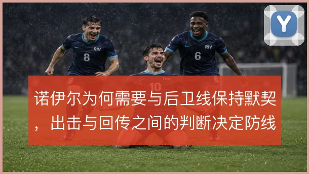 诺伊尔为何需要与后卫线保持默契,出击与回传之间的判断决定防线稳定