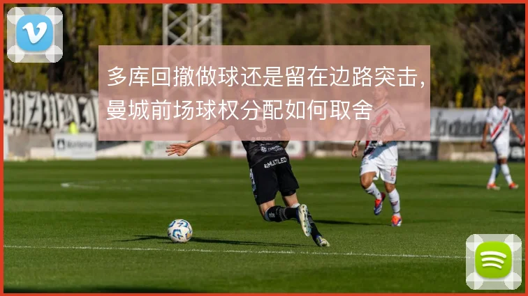 多库回撤做球还是留在边路突击,曼城前场球权分配如何取舍