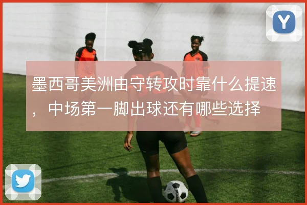 墨西哥美洲由守转攻时靠什么提速,中场第一脚出球还有哪些选择