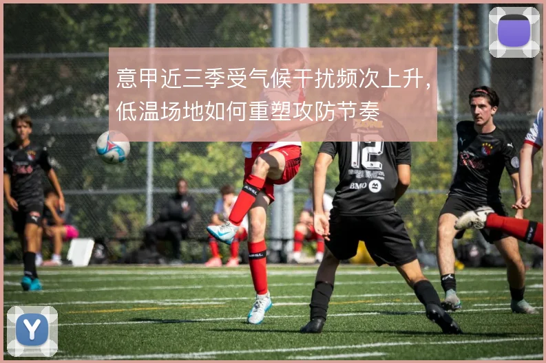 意甲近三季受气候干扰频次上升,低温场地如何重塑攻防节奏