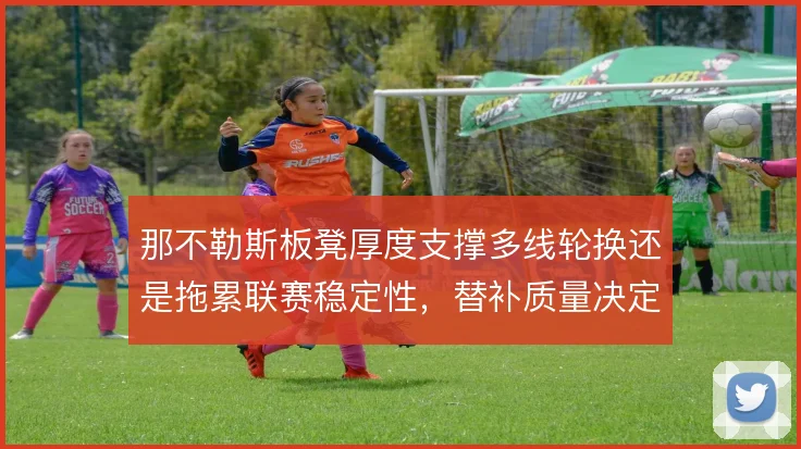 那不勒斯板凳厚度支撑多线轮换还是拖累联赛稳定性,替补质量决定下限