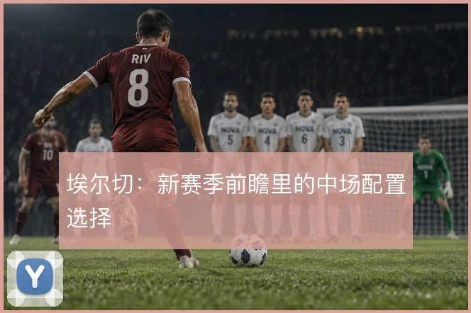 埃尔切：新赛季前瞻里的中场配置选择