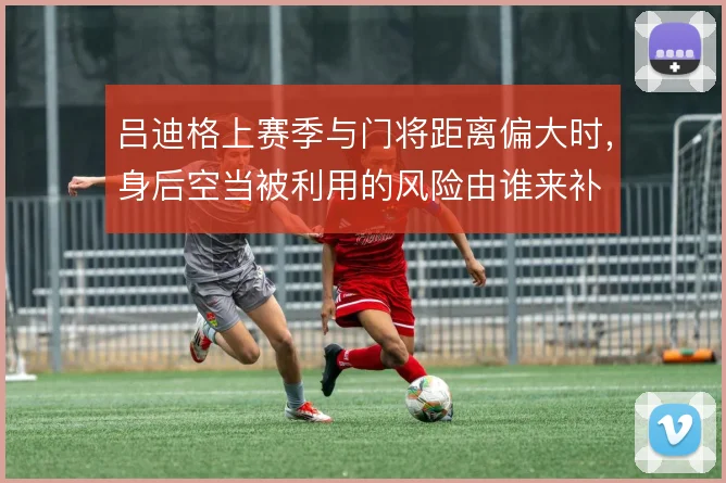 吕迪格上赛季与门将距离偏大时,身后空当被利用的风险由谁来补