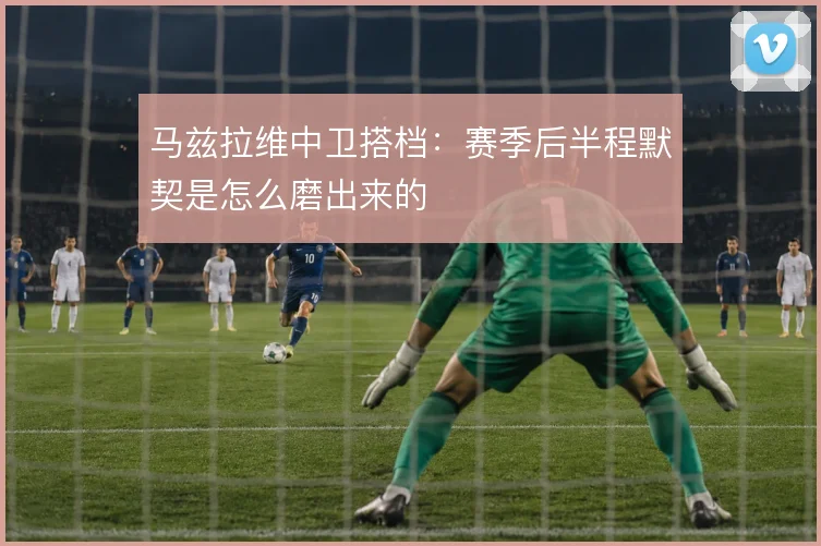 马兹拉维中卫搭档：赛季后半程默契是怎么磨出来的